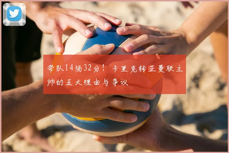 带队14场32分！卡里克转正曼联主帅的五大理由与争议