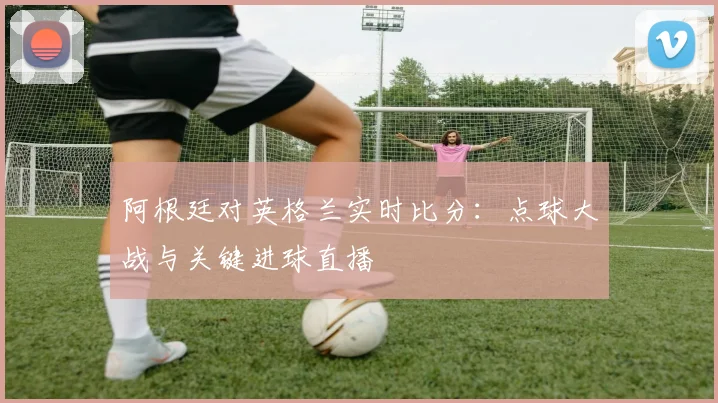 阿根廷对英格兰实时比分：点球大战与关键进球直播