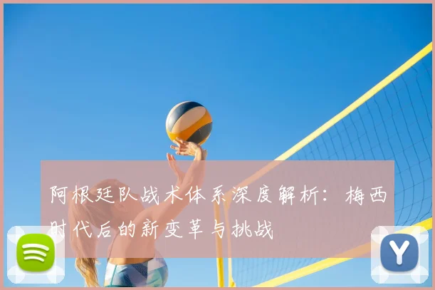 阿根廷队战术体系深度解析：梅西时代后的新变革与挑战
