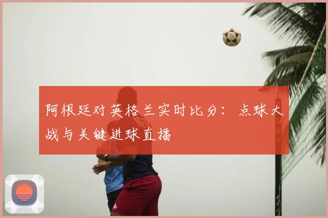 阿根廷对英格兰实时比分：点球大战与关键进球直播