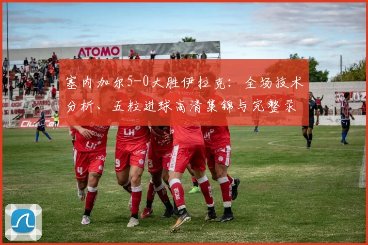 塞内加尔5-0大胜伊拉克：全场技术分析、五粒进球高清集锦与完整录像回放