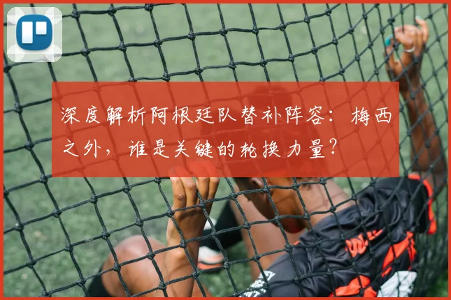 深度解析阿根廷队替补阵容：梅西之外，谁是关键的轮换力量？