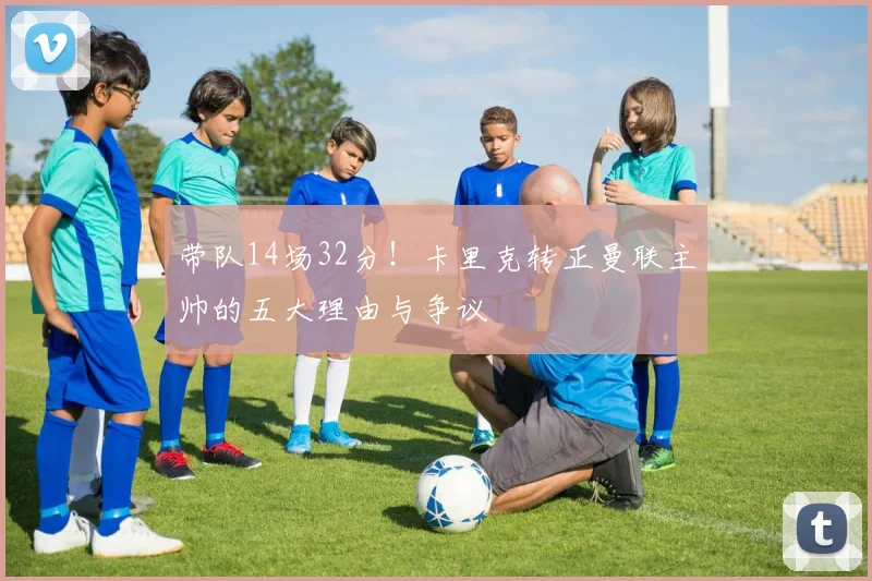 带队14场32分！卡里克转正曼联主帅的五大理由与争议