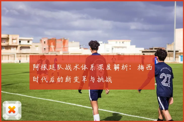 阿根廷队战术体系深度解析：梅西时代后的新变革与挑战
