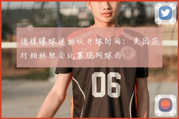 德媒曝球迷抗议开球时间：美因茨对柏林联合比赛现网球雨