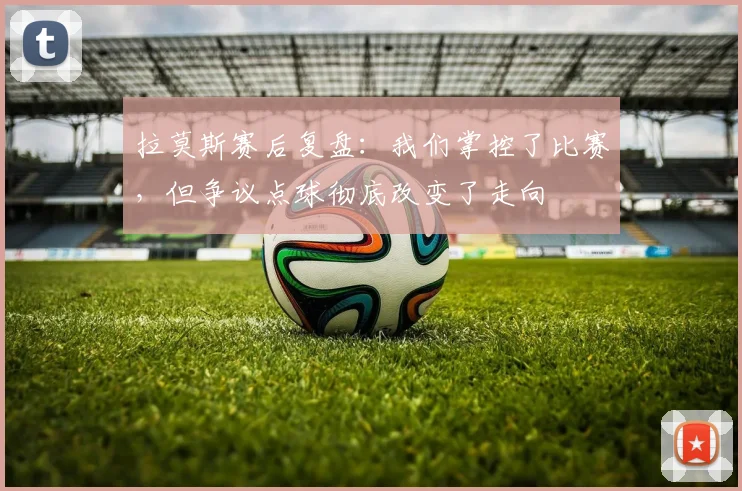 拉莫斯赛后复盘：我们掌控了比赛，但争议点球彻底改变了走向