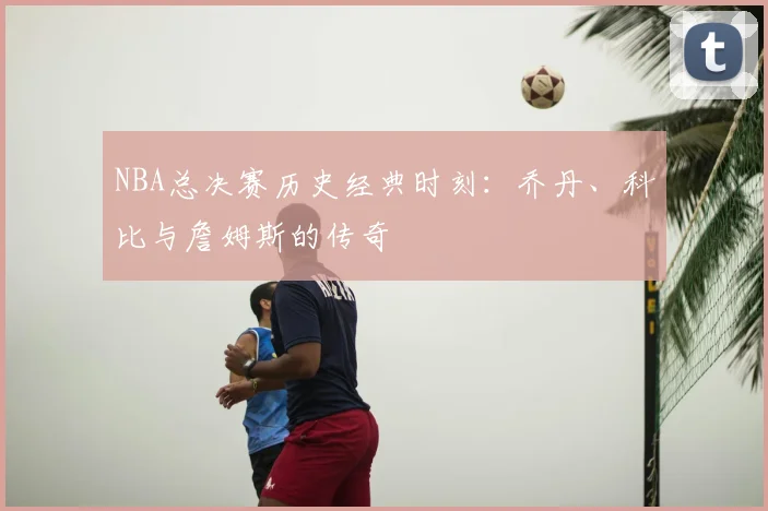 NBA总决赛历史经典时刻：乔丹、科比与詹姆斯的传奇