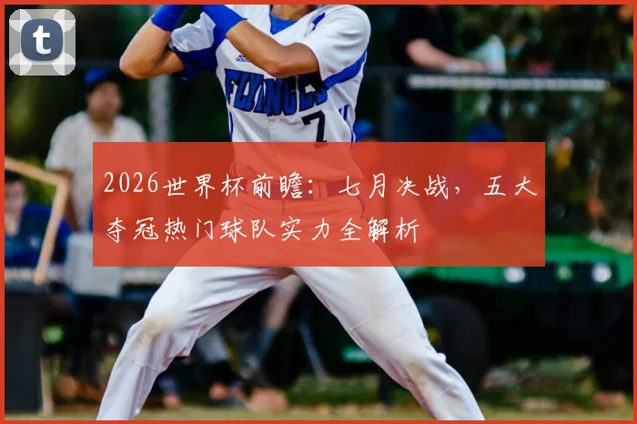 2026世界杯前瞻：七月决战，五大夺冠热门球队实力全解析