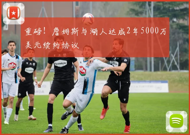 重磅！詹姆斯与湖人达成2年5000万美元续约协议