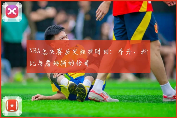NBA总决赛历史经典时刻：乔丹、科比与詹姆斯的传奇