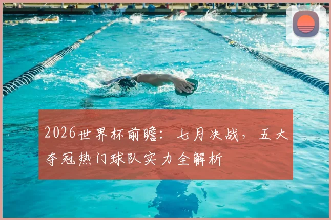 2026世界杯前瞻：七月决战，五大夺冠热门球队实力全解析