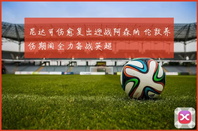 昆达可伤愈复出迎战阿森纳 伦敦养伤期间全力备战英超