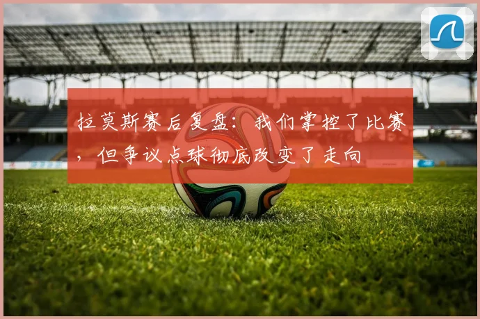 拉莫斯赛后复盘：我们掌控了比赛，但争议点球彻底改变了走向